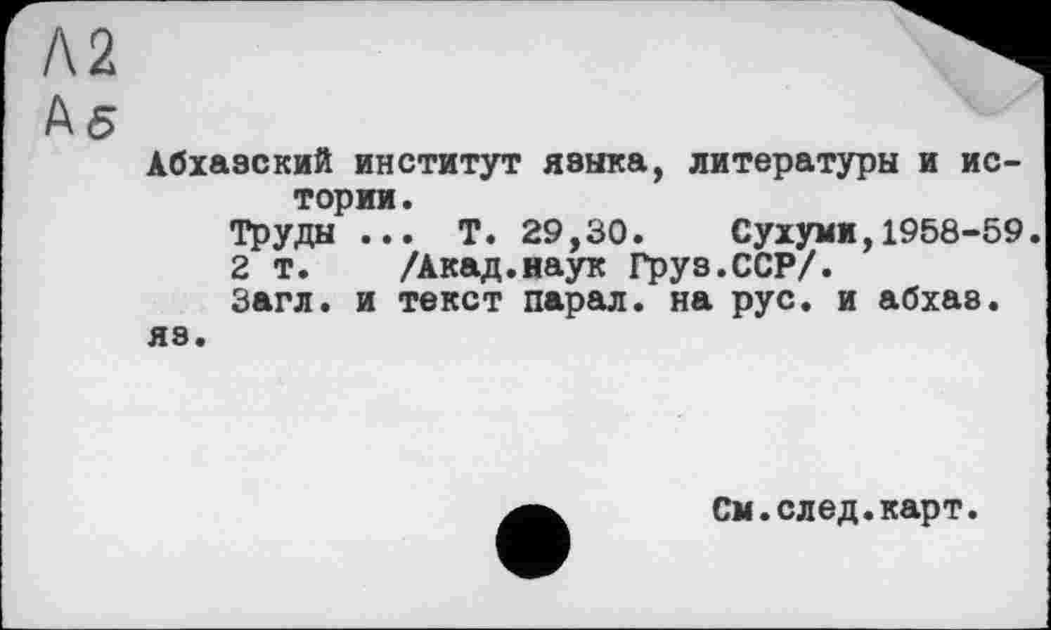 ﻿Л2
Аб
Абхазский институт языка, литературы и истории .
Труды ... Т. 29,30. Сухуми,1958-59.
2 т. /Акад.наук Гру8.ССР/.
Загл. и текст парал. на рус. и абхаз.
яз.
См.след.карт